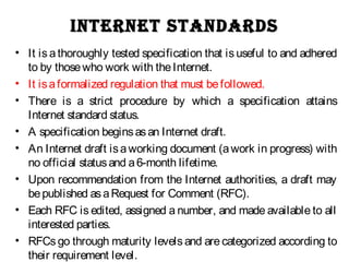 inteRnet StandaRdSinteRnet StandaRdS
• It is a thoroughly tested specification that is useful to and adhered
to by thosewho work with theInternet.
• It isaformalized regulation that must befollowed.
• There is a strict procedure by which a specification attains
Internet standard status.
• A specification beginsasan Internet draft.
• An Internet draft isaworking document (awork in progress) with
no official statusand a6-month lifetime.
• Upon recommendation from the Internet authorities, a draft may
bepublished asaRequest for Comment (RFC).
• Each RFC is edited, assigned a number, and made available to all
interested parties.
• RFCs go through maturity levels and are categorized according to
their requirement level.
 