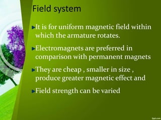 Field system
It is for uniform magnetic field within
which the armature rotates.
Electromagnets are preferred in
comparison with permanent magnets
They are cheap , smaller in size ,
produce greater magnetic effect and
Field strength can be varied
 