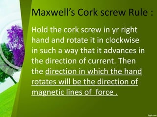 Maxwell’s Cork screw Rule :
Hold the cork screw in yr right
hand and rotate it in clockwise
in such a way that it advances in
the direction of current. Then
the direction in which the hand
rotates will be the direction of
magnetic lines of force .
 