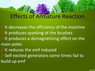 Effects of Armature Reaction
It decreases the efficiency of the machine
It produces sparking at the brushes
It produces a demagnetising effect on the
main poles
It reduces the emf induced
Self excited generators some times fail to
build up emf
 
