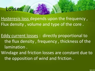Losses
Hysteresis loss depends upon the frequency ,
Flux density , volume and type of the core .
Eddy current losses : directly proportional to
the flux density , frequency , thickness of the
lamination .
Windage and friction losses are constant due to
the opposition of wind and friction .
 