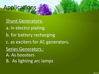 Shunt Generators:
a. in electro plating
b. for battery recharging
c. as exciters for AC generators.
Applications
Series Generators :
A. As boosters
B. As lighting arc lamps
 