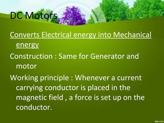 DC Motors
Converts Electrical energy into Mechanical
energy
Construction : Same for Generator and
motor
Working principle : Whenever a current
carrying conductor is placed in the
magnetic field , a force is set up on the
conductor.
 