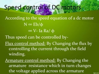 According to the speed equation of a dc motor
N ∞ Eb/φ
∞ V- Ia Ra/ φ
Thus speed can be controlled by-
Flux control method: By Changing the flux by
controlling the current through the field
winding.
Armature control method: By Changing the
armature resistance which in turn changes
the voltage applied across the armature
Speed control of DC motors
 