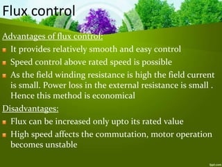 Advantages of flux control:
It provides relatively smooth and easy control
Speed control above rated speed is possible
As the field winding resistance is high the field current
is small. Power loss in the external resistance is small .
Hence this method is economical
Disadvantages:
Flux can be increased only upto its rated value
High speed affects the commutation, motor operation
becomes unstable
Flux control
 