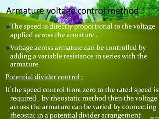 Armature voltage control method
The speed is directly proportional to the voltage
applied across the armature .
Voltage across armature can be controlled by
adding a variable resistance in series with the
armature
Potential divider control :
If the speed control from zero to the rated speed is
required , by rheostatic method then the voltage
across the armature can be varied by connecting
rheostat in a potential divider arrangement .
 