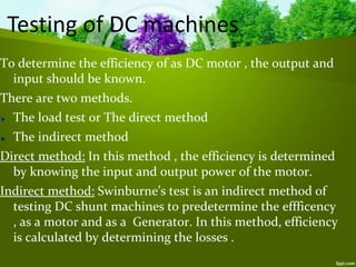 To determine the efficiency of as DC motor , the output and
input should be known.
There are two methods.
The load test or The direct method
The indirect method
Direct method: In this method , the efficiency is determined
by knowing the input and output power of the motor.
Indirect method: Swinburne’s test is an indirect method of
testing DC shunt machines to predetermine the effficency
, as a motor and as a Generator. In this method, efficiency
is calculated by determining the losses .
Testing of DC machines
 