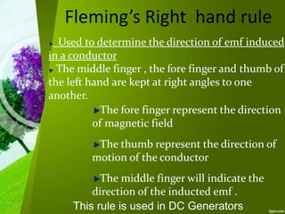Fleming’s Right hand rule
Used to determine the direction of emf induced
in a conductor
The middle finger , the fore finger and thumb of
the left hand are kept at right angles to one
another.
The fore finger represent the direction
of magnetic field
The thumb represent the direction of
motion of the conductor
The middle finger will indicate the
direction of the inducted emf .
This rule is used in DC Generators
 