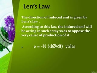 Len’s Law
The direction of induced emf is given by
Lenz’s law .
According to this law, the induced emf will
be acting in such a way so as to oppose the
very cause of production of it .
e = -N (dØ/dt) volts
 
