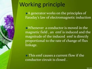 Working principle
A generator works on the principles of
Faraday’s law of electromagnetic induction
Whenever a conductor is moved in the
magnetic field , an emf is induced and the
magnitude of the induced emf is directly
proportional to the rate of change of flux
linkage.
This emf causes a current flow if the
conductor circuit is closed .
 