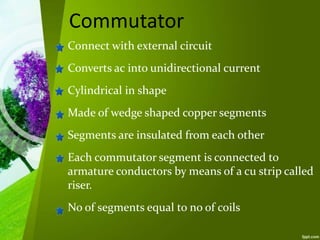 Commutator
Connect with external circuit
Converts ac into unidirectional current
Cylindrical in shape
Made of wedge shaped copper segments
Segments are insulated from each other
Each commutator segment is connected to
armature conductors by means of a cu strip called
riser.
No of segments equal to no of coils
 