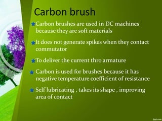 Carbon brush
Carbon brushes are used in DC machines
because they are soft materials
It does not generate spikes when they contact
commutator
To deliver the current thro armature
Carbon is used for brushes because it has
negative temperature coefficient of resistance
Self lubricating , takes its shape , improving
area of contact
 