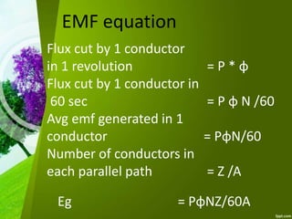 EMF equation
Flux cut by 1 conductor
in 1 revolution = P * φ
Flux cut by 1 conductor in
60 sec = P φ N /60
Avg emf generated in 1
conductor = PφN/60
Number of conductors in
each parallel path = Z /A
Eg = PφNZ/60A
 