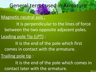 Magnetic neutral axis :
It is perpendicular to the lines of force
between the two opposite adjacent poles.
Leading pole Tip (LPT) :
It is the end of the pole which first
comes in contact with the armature.
Trailing pole tip :
It is the end of the pole which comes in
contact later with the armature.
General terms used in Armature
reaction
 