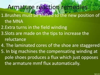 Armature reaction remedies
1.Brushes must be shifted to the new position of
the MNA
2.Extra turns in the field winding
3.Slots are made on the tips to increase the
reluctance
4. The laminated cores of the shoe are staggered
5. In big machines the compensating winding at
pole shoes produces a flux which just opposes
the armature mmf flux automatically.
 