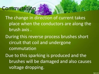 Commutation
The change in direction of current takes
place when the conductors are along the
brush axis .
During this reverse process brushes short
circuit that coil and undergone
commutation
Due to this sparking is produced and the
brushes will be damaged and also causes
voltage dropping.
 