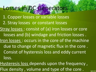 Losses in DC Generators
1. Copper losses or variable losses
2. Stray losses or constant losses
Stray losses : consist of (a) iron losses or core
losses and (b) windage and friction losses .
Iron losses : occurs in the core of the machine
due to change of magnetic flux in the core .
Consist of hysteresis loss and eddy current
loss.
Hysteresis loss depends upon the frequency ,
Flux density , volume and type of the core .
 