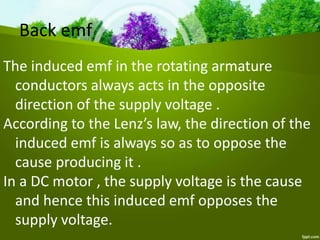 Back emf
The induced emf in the rotating armature
conductors always acts in the opposite
direction of the supply voltage .
According to the Lenz’s law, the direction of the
induced emf is always so as to oppose the
cause producing it .
In a DC motor , the supply voltage is the cause
and hence this induced emf opposes the
supply voltage.
 