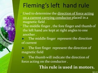 Fleming’s left hand rule
Used to determine the direction of force acting
on a current carrying conductor placed in a
magnetic field .
The middle finger , the fore finger and thumb of
the left hand are kept at right angles to one
another .
The middle finger represent the direction
of current
The fore finger represent the direction of
magnetic field
The thumb will indicate the direction of
force acting on the conductor .
This rule is used in motors.
 
