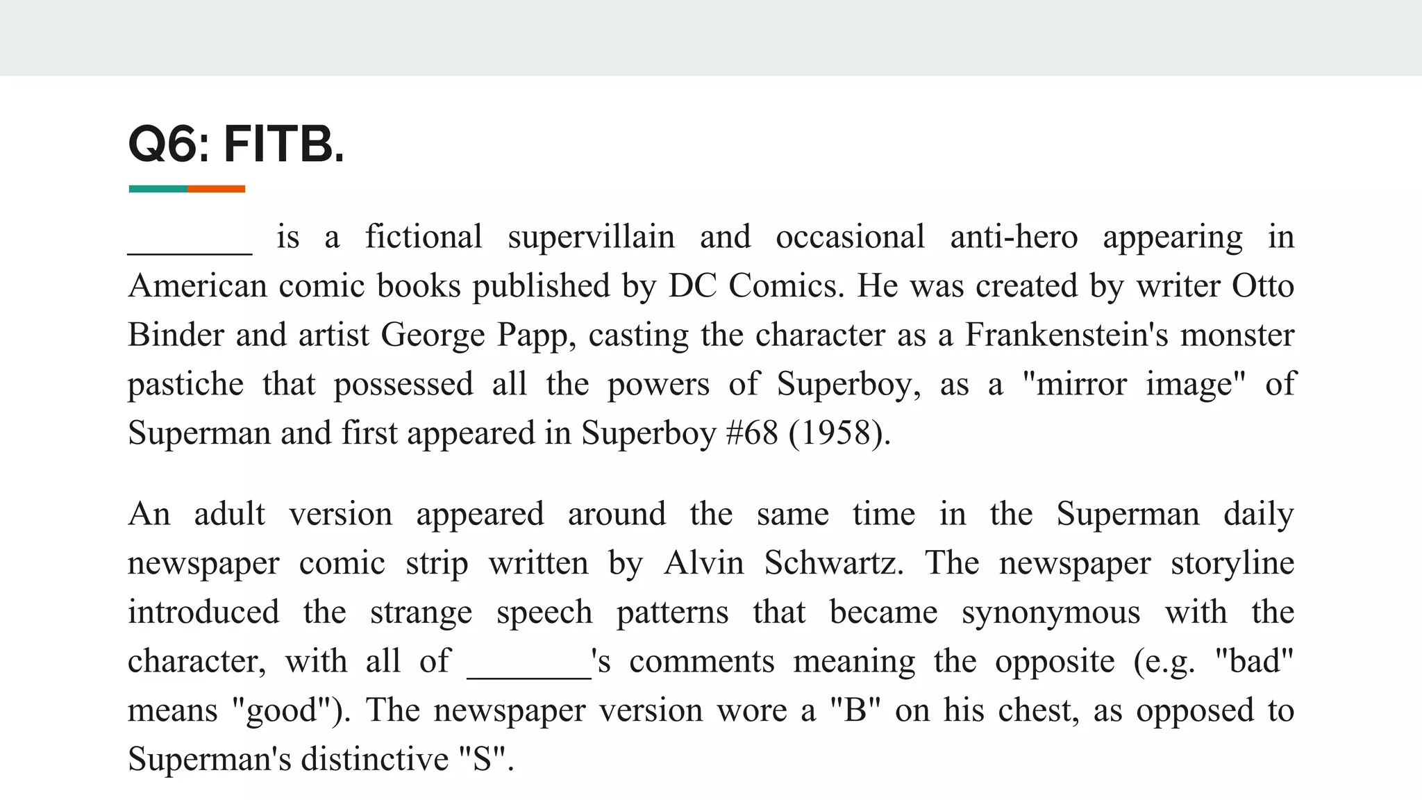 Q6: FITB.
_______ is a fictional supervillain and occasional anti-hero appearing in
American comic books published by DC Comics. He was created by writer Otto
Binder and artist George Papp, casting the character as a Frankenstein's monster
pastiche that possessed all the powers of Superboy, as a "mirror image" of
Superman and first appeared in Superboy #68 (1958).
An adult version appeared around the same time in the Superman daily
newspaper comic strip written by Alvin Schwartz. The newspaper storyline
introduced the strange speech patterns that became synonymous with the
character, with all of _______'s comments meaning the opposite (e.g. "bad"
means "good"). The newspaper version wore a "B" on his chest, as opposed to
Superman's distinctive "S".
 
