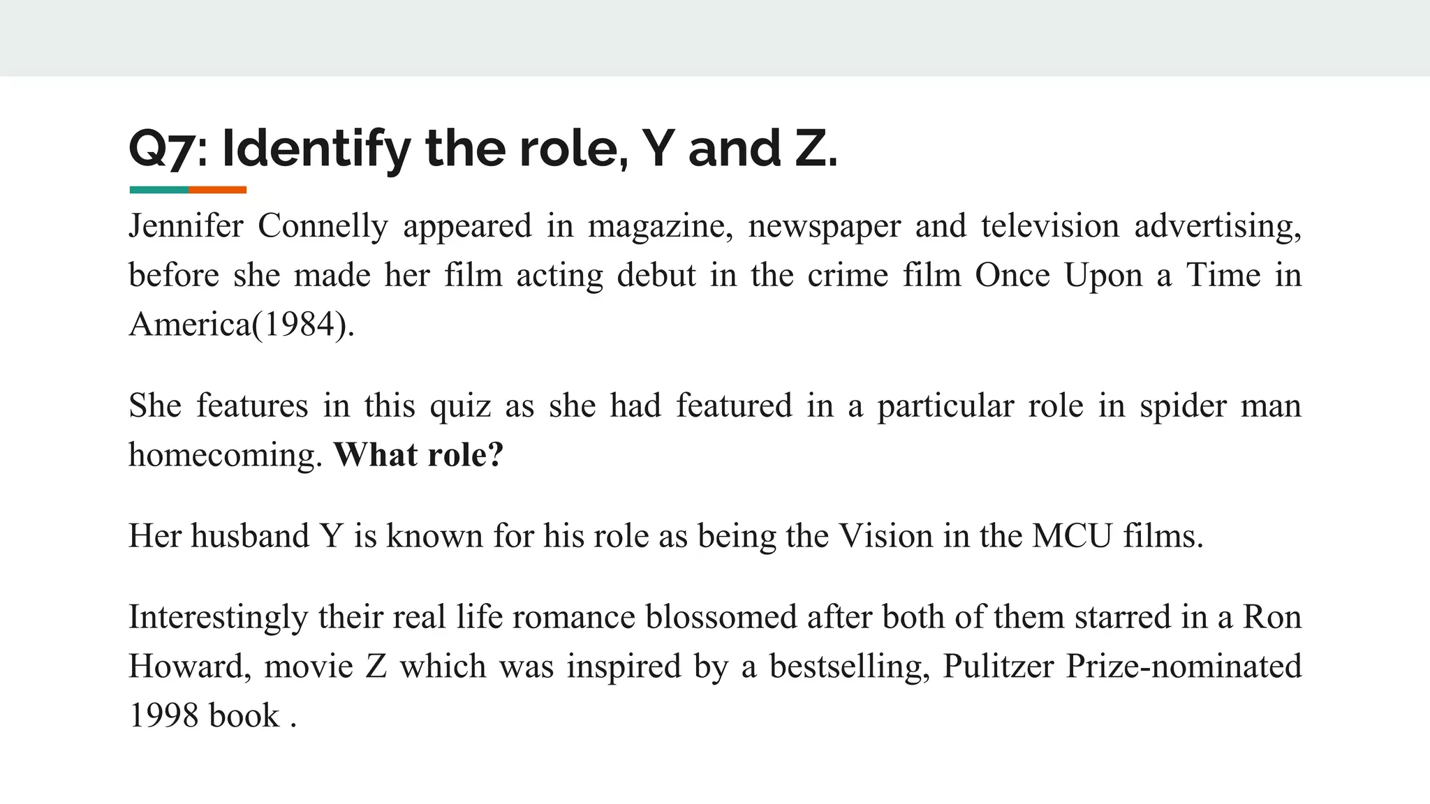 Q7: Identify the role, Y and Z.
Jennifer Connelly appeared in magazine, newspaper and television advertising,
before she made her film acting debut in the crime film Once Upon a Time in
America(1984).
She features in this quiz as she had featured in a particular role in spider man
homecoming. What role?
Her husband Y is known for his role as being the Vision in the MCU films.
Interestingly their real life romance blossomed after both of them starred in a Ron
Howard, movie Z which was inspired by a bestselling, Pulitzer Prize-nominated
1998 book .
 