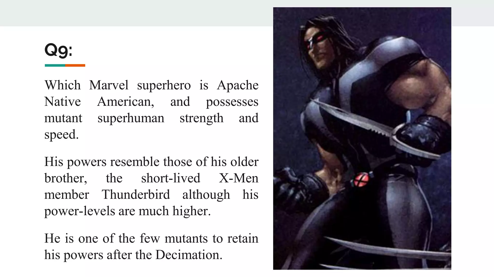 Q9:
Which Marvel superhero is Apache
Native American, and possesses
mutant superhuman strength and
speed.
His powers resemble those of his older
brother, the short-lived X-Men
member Thunderbird although his
power-levels are much higher.
He is one of the few mutants to retain
his powers after the Decimation.
 