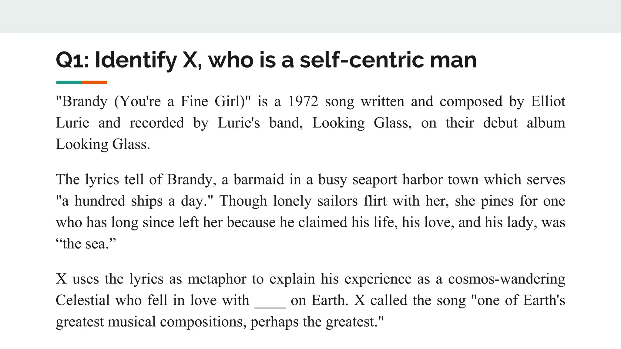 Q1: Identify X, who is a self-centric man
"Brandy (You're a Fine Girl)" is a 1972 song written and composed by Elliot
Lurie and recorded by Lurie's band, Looking Glass, on their debut album
Looking Glass.
The lyrics tell of Brandy, a barmaid in a busy seaport harbor town which serves
"a hundred ships a day." Though lonely sailors flirt with her, she pines for one
who has long since left her because he claimed his life, his love, and his lady, was
“the sea.”
X uses the lyrics as metaphor to explain his experience as a cosmos-wandering
Celestial who fell in love with ____ on Earth. X called the song "one of Earth's
greatest musical compositions, perhaps the greatest."
 