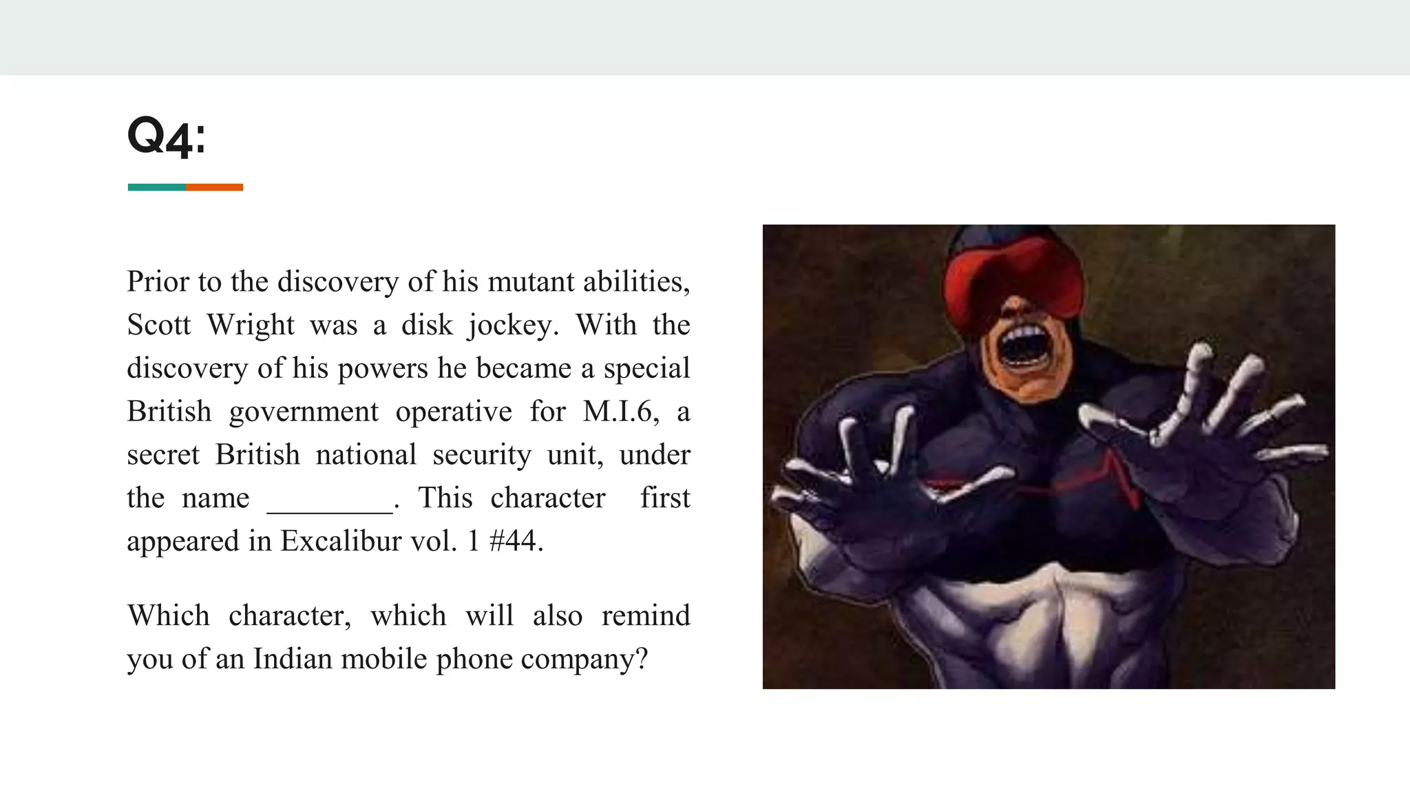 Q4:
Prior to the discovery of his mutant abilities,
Scott Wright was a disk jockey. With the
discovery of his powers he became a special
British government operative for M.I.6, a
secret British national security unit, under
the name ________. This character first
appeared in Excalibur vol. 1 #44.
Which character, which will also remind
you of an Indian mobile phone company?
 