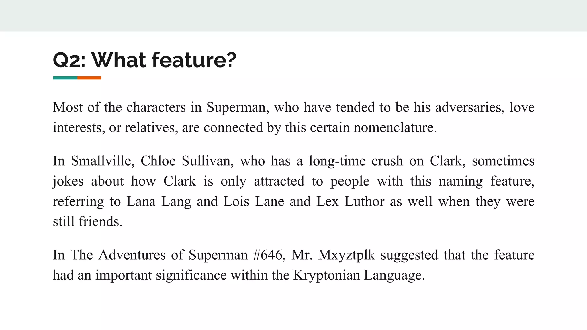 Q2: What feature?
Most of the characters in Superman, who have tended to be his adversaries, love
interests, or relatives, are connected by this certain nomenclature.
In Smallville, Chloe Sullivan, who has a long-time crush on Clark, sometimes
jokes about how Clark is only attracted to people with this naming feature,
referring to Lana Lang and Lois Lane and Lex Luthor as well when they were
still friends.
In The Adventures of Superman #646, Mr. Mxyztplk suggested that the feature
had an important significance within the Kryptonian Language.
 