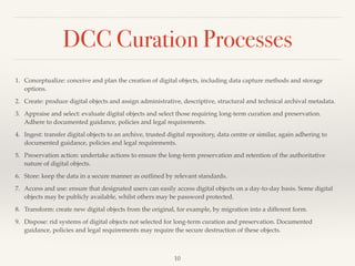 DCC Curation Processes
1. Conceptualize: conceive and plan the creation of digital objects, including data capture methods and storage
options.!
2. Create: produce digital objects and assign administrative, descriptive, structural and technical archival metadata.!
3. Appraise and select: evaluate digital objects and select those requiring long-term curation and preservation.
Adhere to documented guidance, policies and legal requirements.!
4. Ingest: transfer digital objects to an archive, trusted digital repository, data centre or similar, again adhering to
documented guidance, policies and legal requirements.!
5. Preservation action: undertake actions to ensure the long-term preservation and retention of the authoritative
nature of digital objects. !
6. Store: keep the data in a secure manner as outlined by relevant standards. !
7. Access and use: ensure that designated users can easily access digital objects on a day-to-day basis. Some digital
objects may be publicly available, whilst others may be password protected. !
8. Transform: create new digital objects from the original, for example, by migration into a different form.!
9. Dispose: rid systems of digital objects not selected for long-term curation and preservation. Documented
guidance, policies and legal requirements may require the secure destruction of these objects.
10
 