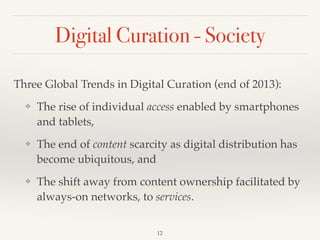 Digital Curation - Society
Three Global Trends in Digital Curation (end of 2013):!
❖ The rise of individual access enabled by smartphones
and tablets,!
❖ The end of content scarcity as digital distribution has
become ubiquitous, and!
❖ The shift away from content ownership facilitated by
always-on networks, to services.
12
 