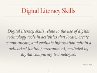 Digital Literacy Skills
Digital literacy skills relate to the use of digital
technology tools in activities that locate, create,
communicate, and evaluate information within a
networked (online) environment, mediated by
digital computing technologies.
14
Boileau, 2014
 