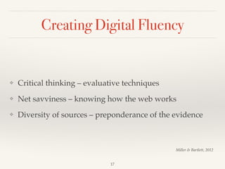 Creating Digital Fluency
❖ Critical thinking – evaluative techniques!
❖ Net savviness – knowing how the web works!
❖ Diversity of sources – preponderance of the evidence
17
Miller & Bartlett, 2012
 