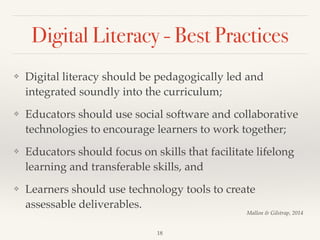 Digital Literacy - Best Practices
❖ Digital literacy should be pedagogically led and
integrated soundly into the curriculum;!
❖ Educators should use social software and collaborative
technologies to encourage learners to work together;!
❖ Educators should focus on skills that facilitate lifelong
learning and transferable skills, and !
❖ Learners should use technology tools to create
assessable deliverables.
18
Mallon & Gilstrap, 2014
 