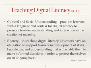 Teaching Digital Literacy (3 of 3)
❖ Cultural and Social Understanding – provides learners
with a language and context for digital literacy to
promote broader understanding and interaction in the
creation of meaning.!
❖ E-safety – in teaching digital literacy, educators have an
obligation to support learners in development of skills,
knowledge, and understanding that will enable them to
make informed decisions in order to protect themselves
on an ongoing basis.
21
Hague & Payton, 2010
 