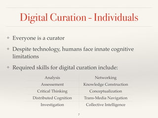 Digital Curation - Individuals
❖ Everyone is a curator!
❖ Despite technology, humans face innate cognitive
limitations!
❖ Required skills for digital curation include:
Analysis Networking
Assessement Knowledge Construction
Critical Thinking Conceptualization
Distributed Cognition Trans-Media Navigation
Investigation Collective Intelligence
7
 