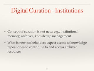 Digital Curation - Institutions
❖ Concept of curation is not new: e.g., institutional
memory, archives, knowledge management!
❖ What is new: stakeholders expect access to knowledge
repositories to contribute to and access archived
resources
8
 