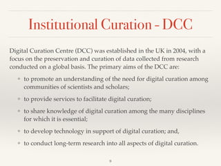 Institutional Curation - DCC
Digital Curation Centre (DCC) was established in the UK in 2004, with a
focus on the preservation and curation of data collected from research
conducted on a global basis. The primary aims of the DCC are:!
❖ to promote an understanding of the need for digital curation among
communities of scientists and scholars; !
❖ to provide services to facilitate digital curation; !
❖ to share knowledge of digital curation among the many disciplines
for which it is essential; !
❖ to develop technology in support of digital curation; and, !
❖ to conduct long-term research into all aspects of digital curation.
9
 