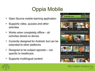 Oppia Mobile
●

●

●

●

●

●

Open Source mobile learning application
Supports video, quizzes and other
activities
Works when completely offline – all
activities stored on device
Currently designed for Android, but can be
extended to other platforms
Designed to be subject agnostic – not
specific to healthcare
Supports multilingual content
http://digital-campus.org
© 2013

 