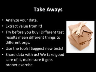 Take	
  Aways	
  
•  Analyze	
  your	
  data.	
  	
  
•  Extract	
  value	
  from	
  it!	
  
•  Try	
  before	
  you	
  buy!	
  Diﬀerent	
  test	
  
results	
  mean	
  diﬀerent	
  things	
  to	
  
diﬀerent	
  orgs.	
  
•  Use	
  the	
  tools!	
  Suggest	
  new	
  tests!	
  
•  Share	
  data	
  with	
  us!	
  We	
  take	
  good	
  
care	
  of	
  it,	
  make	
  sure	
  it	
  gets	
  
proper	
  exercise.	
  	
  
 