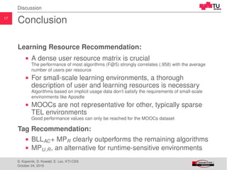 17
Discussion
Conclusion
Learning Resource Recommendation:
A dense user resource matrix is crucial
The performance of most algorithms (F@5) strongly correlates (.958) with the average
number of users per resource
For small-scale learning environments, a thorough
description of user and learning resources is necessary
Algorithms based on implicit usage data don’t satisfy the requirements of small-scale
environments like Aposdle
MOOCs are not representative for other, typically sparse
TEL environments
Good performance values can only be reached for the MOOCs dataset
Tag Recommendation:
BLLAC+ MPR clearly outperforms the remaining algorithms
MPU,R, an alternative for runtime-sensitive environments
S. Kopeinik, D. Kowald, E. Lex, KTI-CSS
October 24, 2016
 