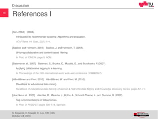 19
Discussion
References I
[Kon, 2004] (2004).
Introduction to recommender systems: Algorithms and evaluation.
ACM Trans. Inf. Syst., 22(1):1–4.
[Basilico and Hofmann, 2004] Basilico, J. and Hofmann, T. (2004).
Unifying collaborative and content-based ﬁltering.
In Proc. of ICML’04, page 9. ACM.
[Bateman et al., 2007] Bateman, S., Brooks, C., Mccalla, G., and Brusilovsky, P. (2007).
Applying collaborative tagging to e-learning.
In Proceedings of the 16th international world wide web conference (WWW2007).
[H¨am¨al¨ainen and Vinni, 2010] H¨am¨al¨ainen, W. and Vinni, M. (2010).
Classiﬁers for educational data mining.
Handbook of Educational Data Mining, Chapman & Hall/CRC Data Mining and Knowledge Discovery Series, pages 57–71.
[J¨aschke et al., 2007] J¨aschke, R., Marinho, L., Hotho, A., Schmidt-Thieme, L., and Stumme, G. (2007).
Tag recommendations in folksonomies.
In Proc. of PKDD’07, pages 506–514. Springer.
S. Kopeinik, D. Kowald, E. Lex, KTI-CSS
October 24, 2016
 