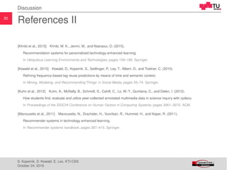 20
Discussion
References II
[Khribi et al., 2015] Khribi, M. K., Jemni, M., and Nasraoui, O. (2015).
Recommendation systems for personalized technology-enhanced learning.
In Ubiquitous Learning Environments and Technologies, pages 159–180. Springer.
[Kowald et al., 2015] Kowald, D., Kopeinik, S., Seitlinger, P., Ley, T., Albert, D., and Trattner, C. (2015).
Reﬁning frequency-based tag reuse predictions by means of time and semantic context.
In Mining, Modeling, and Recommending’Things’ in Social Media, pages 55–74. Springer.
[Kuhn et al., 2012] Kuhn, A., McNally, B., Schmoll, S., Cahill, C., Lo, W.-T., Quintana, C., and Delen, I. (2012).
How students ﬁnd, evaluate and utilize peer-collected annotated multimedia data in science inquiry with zydeco.
In Proceedings of the SIGCHI Conference on Human Factors in Computing Systems, pages 3061–3070. ACM.
[Manouselis et al., 2011] Manouselis, N., Drachsler, H., Vuorikari, R., Hummel, H., and Koper, R. (2011).
Recommender systems in technology enhanced learning.
In Recommender systems handbook, pages 387–415. Springer.
S. Kopeinik, D. Kowald, E. Lex, KTI-CSS
October 24, 2016
 