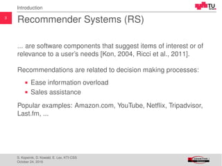 3
Introduction
Recommender Systems (RS)
... are software components that suggest items of interest or of
relevance to a user’s needs [Kon, 2004, Ricci et al., 2011].
Recommendations are related to decision making processes:
Ease information overload
Sales assistance
Popular examples: Amazon.com, YouTube, Netﬂix, Tripadvisor,
Last.fm, ...
S. Kopeinik, D. Kowald, E. Lex, KTI-CSS
October 24, 2016
 