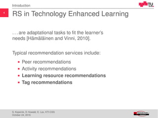 4
Introduction
RS in Technology Enhanced Learning
. . . are adaptational tasks to ﬁt the learner’s
needs [H¨am¨al¨ainen and Vinni, 2010].
Typical recommendation services include:
Peer recommendations
Activity recommendations
Learning resource recommendations
Tag recommendations
S. Kopeinik, D. Kowald, E. Lex, KTI-CSS
October 24, 2016
 