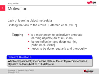 6
Introduction
Motivation
Lack of learning object meta-data
Shifting the task to the crowd [Bateman et al., 2007]
Tagging is a mechanism to collectively annotate
learning objects [Xu et al., 2006]
fosters reﬂection and deep learning
[Kuhn et al., 2012]
needs to be done regularly and thoroughly
Research Question 2
Which computationally inexpensive state-of-the-art tag recommendation
algorithm performs best on TEL datasets?
S. Kopeinik, D. Kowald, E. Lex, KTI-CSS
October 24, 2016
 