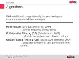 8
Evaluation
Algorithms
Well-established, computationally inexpensive tag and
resource recommendation strategies
Most Popular (MP) [J¨aschke et al., 2007]
. . . counts frequency of occurrence
Collaborative Filtering (CF) [Schafer et al., 2007]
. . . calculates neighbourhood of users or items
Content-based Filtering (CB) [Basilico and Hofmann, 2004]
. . . calculates similarity of user proﬁles and item
content
S. Kopeinik, D. Kowald, E. Lex, KTI-CSS
October 24, 2016
 