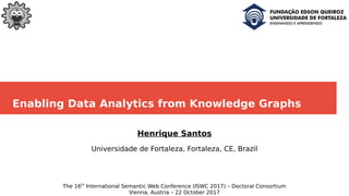 Enabling Data Analytics from Knowledge Graphs
Henrique Santos
Universidade de Fortaleza, Fortaleza, CE, Brazil
The 16th
International Semantic Web Conference (ISWC 2017) – Doctoral Consortium
Vienna, Austria – 22 October 2017
 