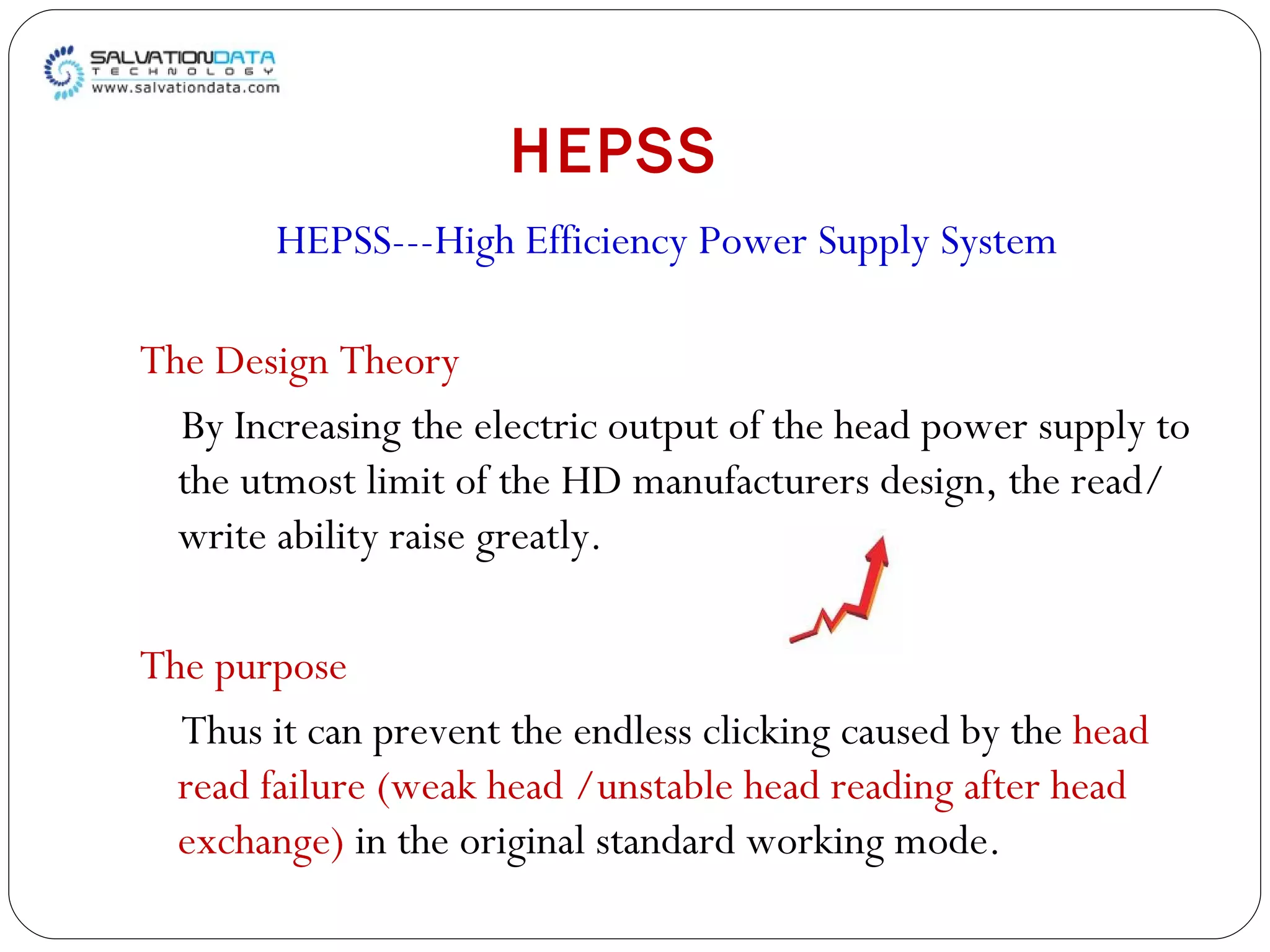 HEPSS HEPSS---High Efficiency Power Supply System The Design Theory By Increasing the electric output of the head power supply to the utmost limit of the HD manufacturers design, the read/write ability raise greatly. The purpose Thus it can prevent the endless clicking caused by the  head read failure (weak head /unstable head reading after head exchange)  in the original standard working mode. 