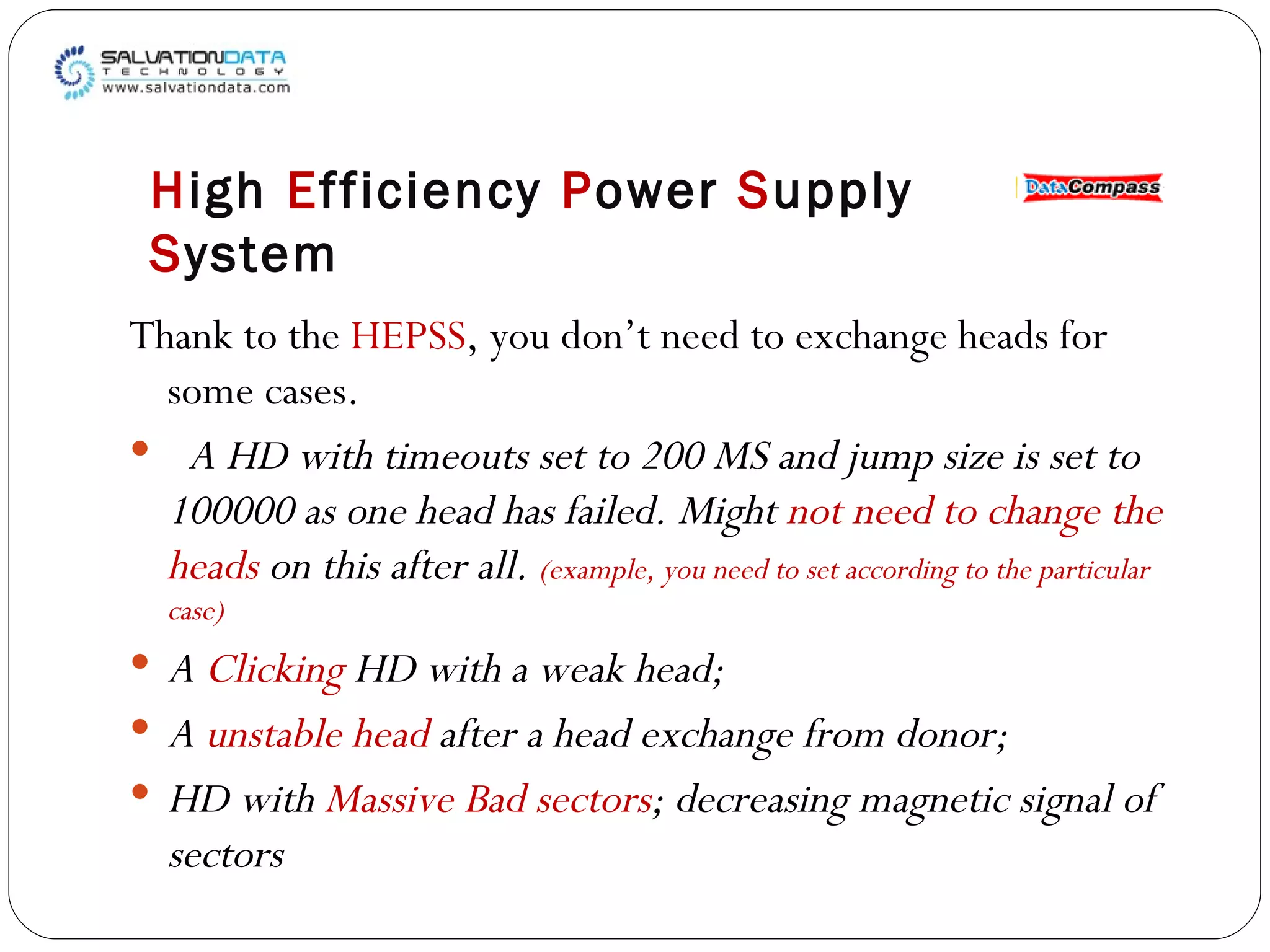 Thank to the  HEPSS , you don’t need to exchange heads for some cases.  A HD with timeouts set to 200 MS and jump size is set to 100000 as one head has failed. Might  not need to change the heads  on this after all.  (example, you need to set according to the particular case) A  Clicking  HD with a weak head; A  unstable head  after a head exchange from donor; HD with  Massive Bad sectors ; decreasing magnetic signal of sectors H igh  E fficiency  P ower  S upply  S ystem 